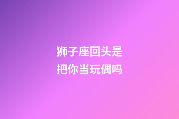 狮子座回头是把你当玩偶吗-第1张-星座运势-玄机派