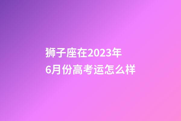 狮子座在2023年6月份高考运怎么样-第1张-星座运势-玄机派