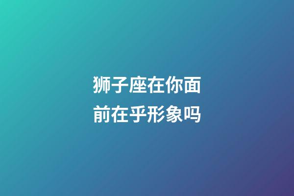 狮子座在你面前在乎形象吗-第1张-星座运势-玄机派