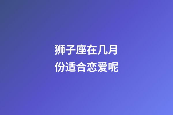 狮子座在几月份适合恋爱呢-第1张-星座运势-玄机派