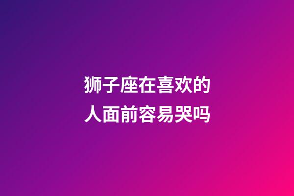 狮子座在喜欢的人面前容易哭吗-第1张-星座运势-玄机派