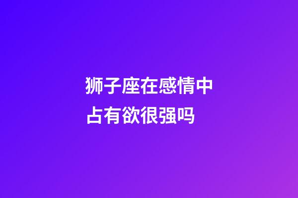 狮子座在感情中占有欲很强吗-第1张-星座运势-玄机派