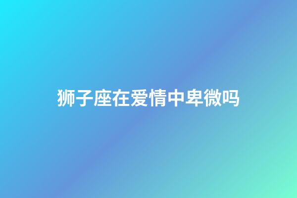 狮子座在爱情中卑微吗-第1张-星座运势-玄机派