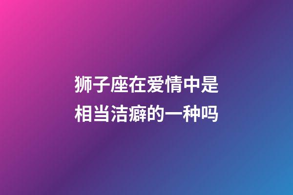 狮子座在爱情中是相当洁癖的一种吗-第1张-星座运势-玄机派