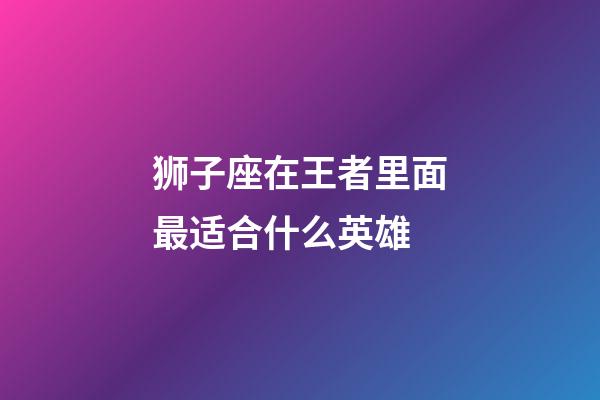 狮子座在王者里面最适合什么英雄-第1张-星座运势-玄机派