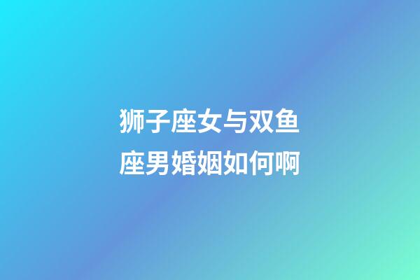 狮子座女与双鱼座男婚姻如何啊-第1张-星座运势-玄机派