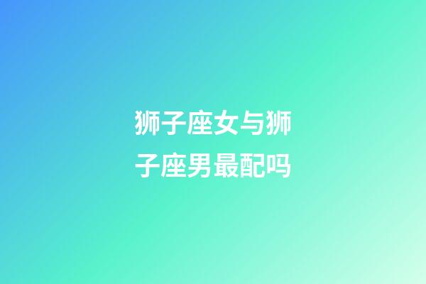 狮子座女与狮子座男最配吗-第1张-星座运势-玄机派