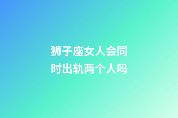 狮子座女人会同时出轨两个人吗-第1张-星座运势-玄机派