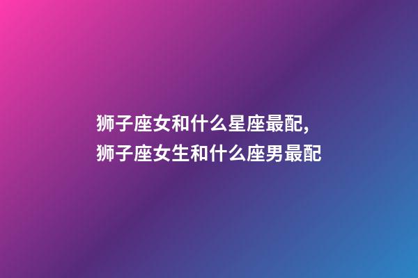 狮子座女和什么星座最配,狮子座女生和什么座男最配-第1张-观点-玄机派