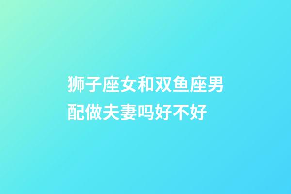 狮子座女和双鱼座男配做夫妻吗好不好-第1张-星座运势-玄机派