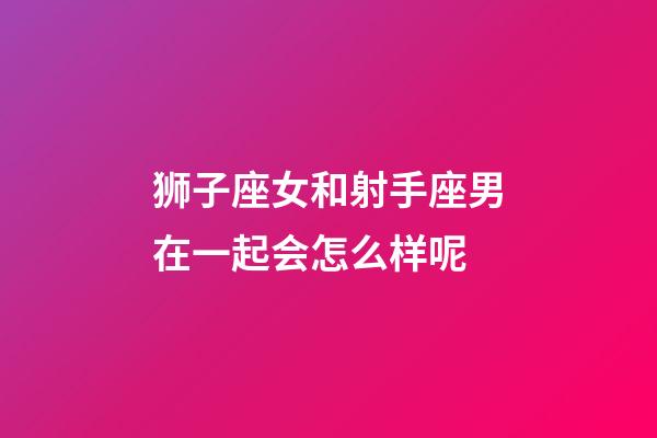 狮子座女和射手座男在一起会怎么样呢-第1张-星座运势-玄机派