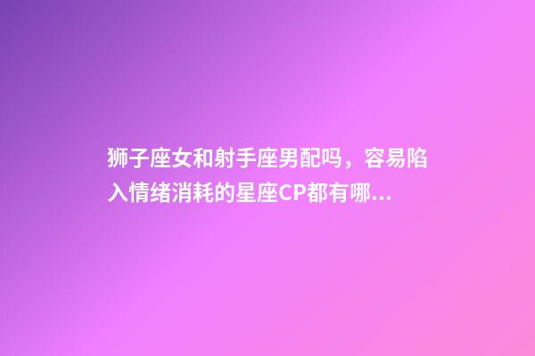 狮子座女和射手座男配吗，容易陷入情绪消耗的星座CP都有哪些-第1张-观点-玄机派