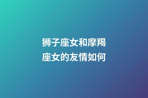 狮子座女和摩羯座女的友情如何-第1张-星座运势-玄机派