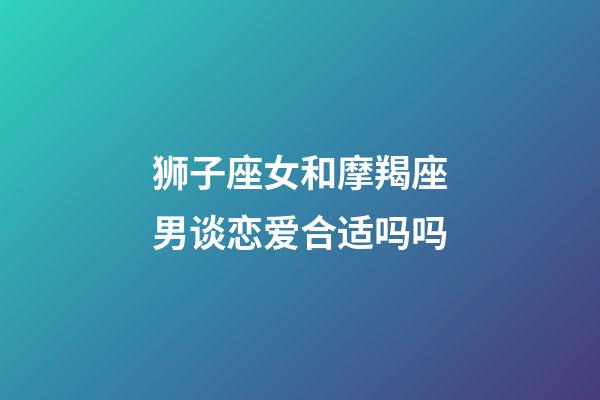 狮子座女和摩羯座男谈恋爱合适吗吗-第1张-星座运势-玄机派