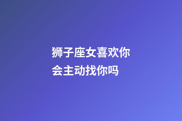 狮子座女喜欢你会主动找你吗-第1张-星座运势-玄机派