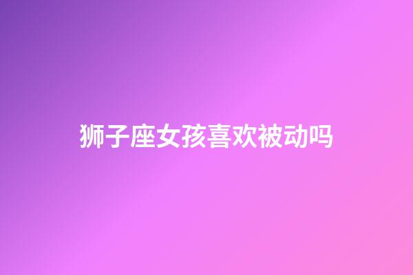 狮子座女孩喜欢被动吗-第1张-星座运势-玄机派