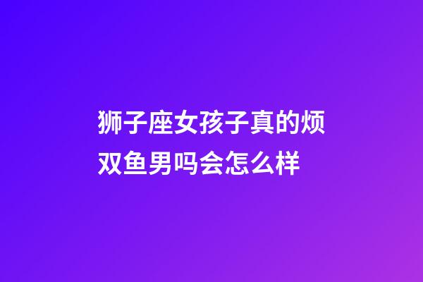 狮子座女孩子真的烦双鱼男吗会怎么样-第1张-星座运势-玄机派