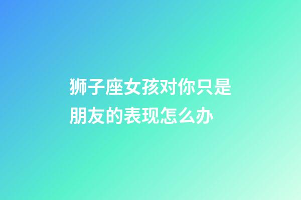 狮子座女孩对你只是朋友的表现怎么办-第1张-星座运势-玄机派