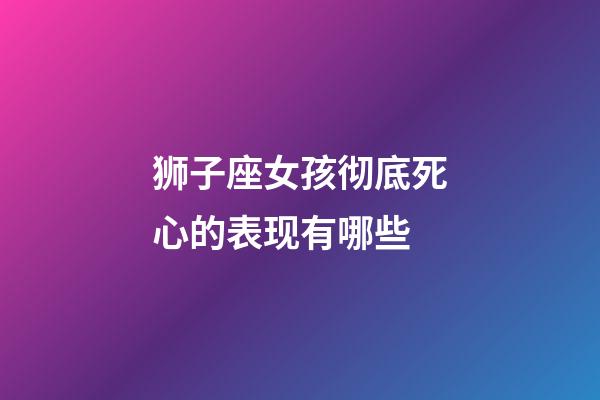 狮子座女孩彻底死心的表现有哪些-第1张-星座运势-玄机派