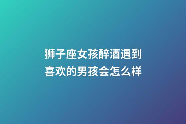 狮子座女孩醉酒遇到喜欢的男孩会怎么样-第1张-星座运势-玄机派