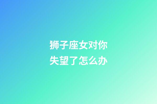 狮子座女对你失望了怎么办-第1张-星座运势-玄机派