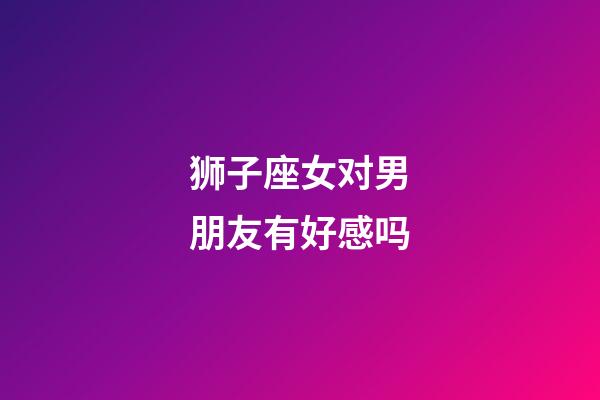 狮子座女对男朋友有好感吗-第1张-星座运势-玄机派