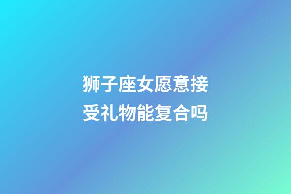 狮子座女愿意接受礼物能复合吗-第1张-星座运势-玄机派