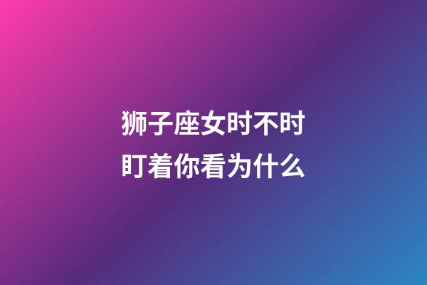 狮子座女时不时盯着你看为什么-第1张-星座运势-玄机派