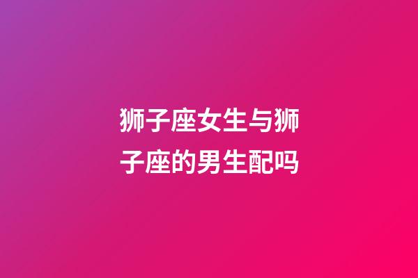 狮子座女生与狮子座的男生配吗-第1张-星座运势-玄机派