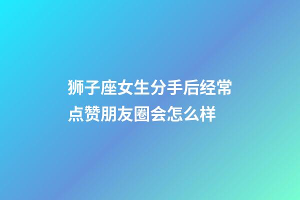 狮子座女生分手后经常点赞朋友圈会怎么样-第1张-星座运势-玄机派