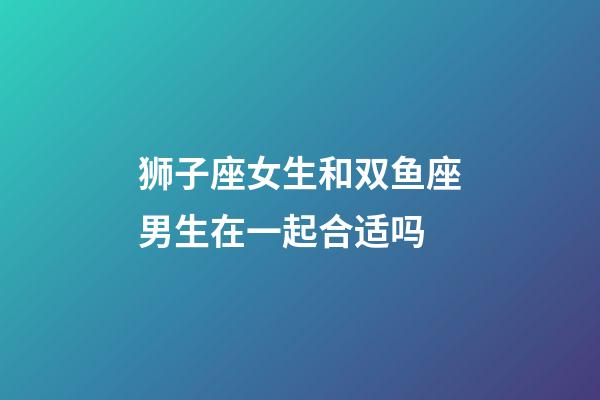 狮子座女生和双鱼座男生在一起合适吗-第1张-星座运势-玄机派