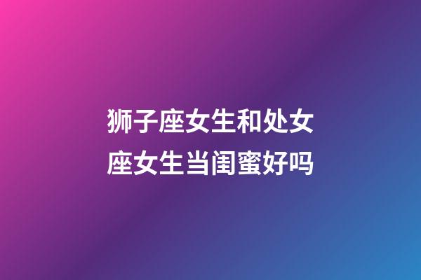 狮子座女生和处女座女生当闺蜜好吗-第1张-星座运势-玄机派