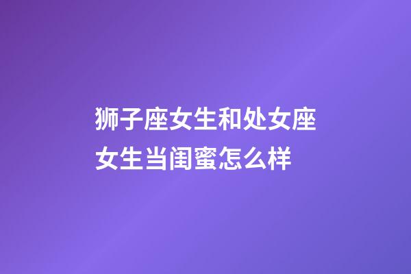 狮子座女生和处女座女生当闺蜜怎么样-第1张-星座运势-玄机派