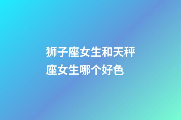 狮子座女生和天秤座女生哪个好色-第1张-星座运势-玄机派