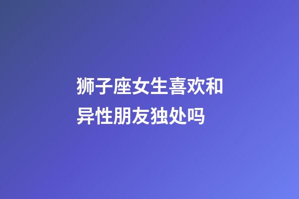 狮子座女生喜欢和异性朋友独处吗-第1张-星座运势-玄机派