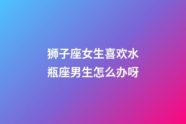 狮子座女生喜欢水瓶座男生怎么办呀-第1张-星座运势-玄机派