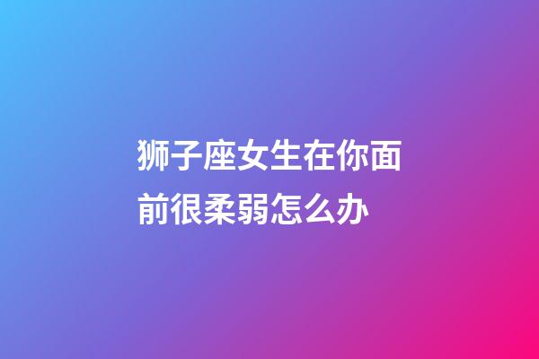 狮子座女生在你面前很柔弱怎么办-第1张-星座运势-玄机派