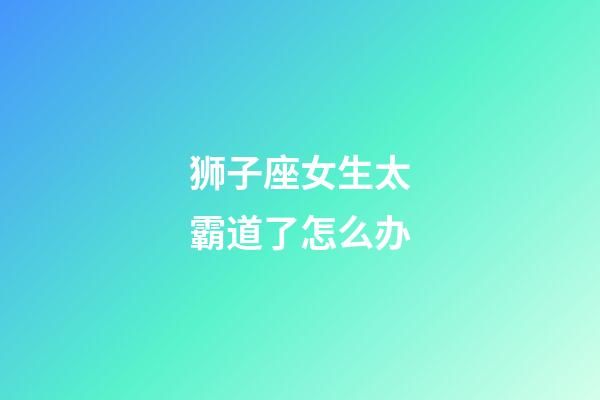 狮子座女生太霸道了怎么办-第1张-星座运势-玄机派