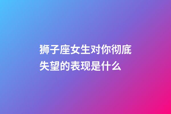 狮子座女生对你彻底失望的表现是什么-第1张-星座运势-玄机派