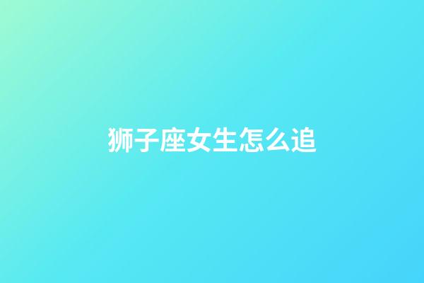 狮子座女生怎么追（狮子座女生最吃哪一套）-第1张-星座运势-玄机派