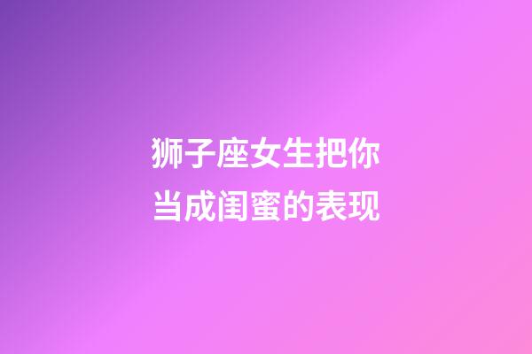 狮子座女生把你当成闺蜜的表现-第1张-星座运势-玄机派