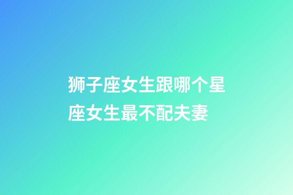 狮子座女生跟哪个星座女生最不配夫妻-第1张-星座运势-玄机派