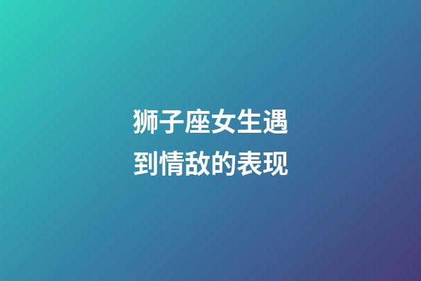 狮子座女生遇到情敌的表现-第1张-星座运势-玄机派