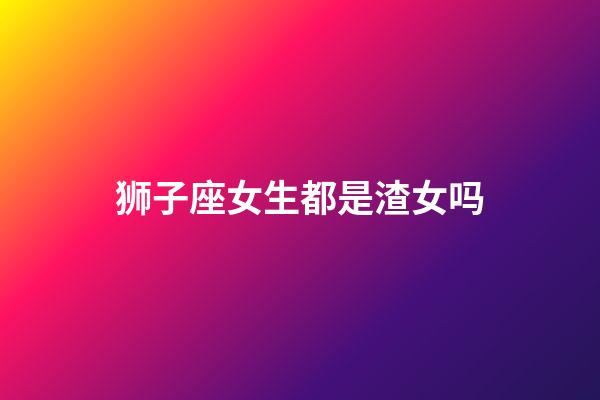 狮子座女生都是渣女吗-第1张-星座运势-玄机派