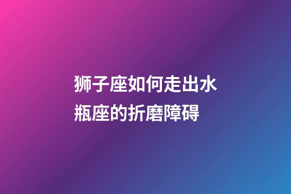 狮子座如何走出水瓶座的折磨障碍-第1张-星座运势-玄机派