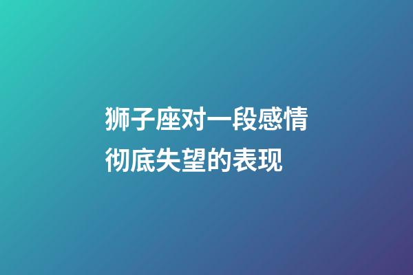 狮子座对一段感情彻底失望的表现-第1张-星座运势-玄机派