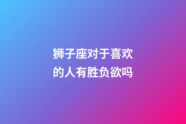 狮子座对于喜欢的人有胜负欲吗-第1张-星座运势-玄机派