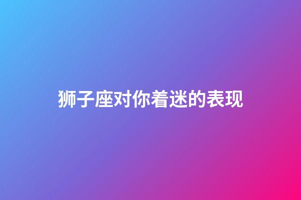 狮子座对你着迷的表现-第1张-星座运势-玄机派