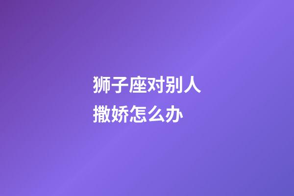 狮子座对别人撒娇怎么办-第1张-星座运势-玄机派