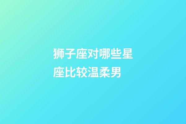 狮子座对哪些星座比较温柔男-第1张-星座运势-玄机派